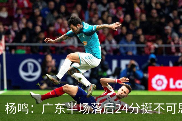 杨鸣：广东半场落后24分挺不可思议，相信广东球迷也挺震撼