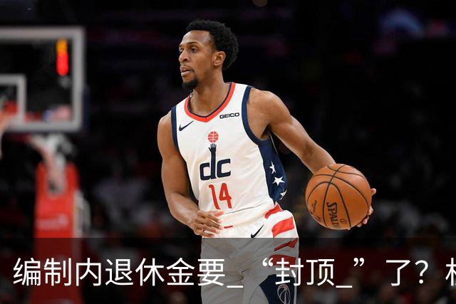 编制内退休金要 “封顶 ”了？机关事业单位以后退休没那么香了